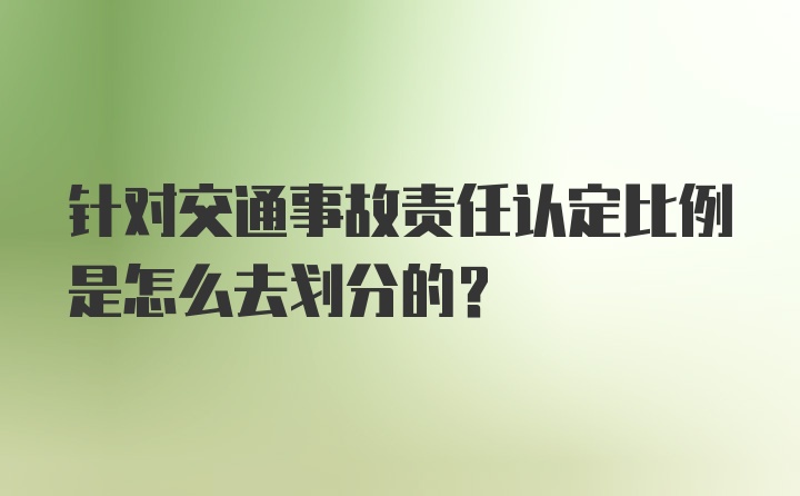 针对交通事故责任认定比例是怎么去划分的？