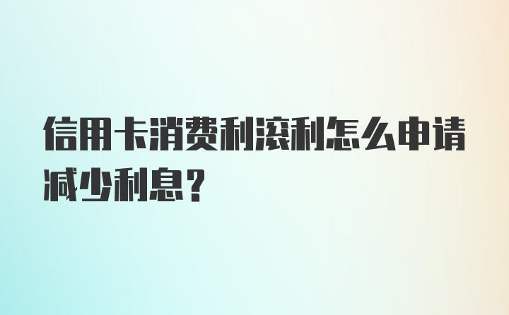 信用卡消费利滚利怎么申请减少利息？