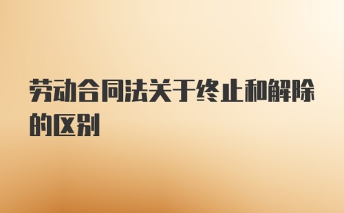 劳动合同法关于终止和解除的区别