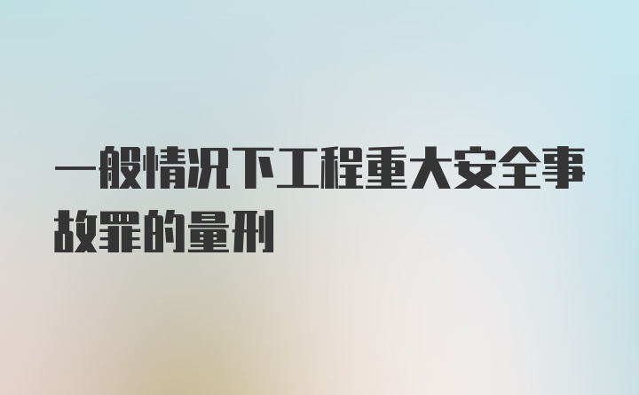 一般情况下工程重大安全事故罪的量刑