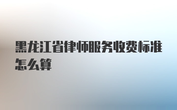 黑龙江省律师服务收费标准怎么算