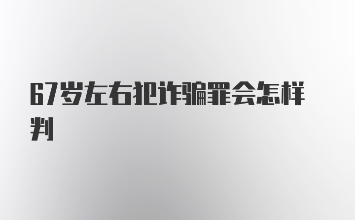 67岁左右犯诈骗罪会怎样判