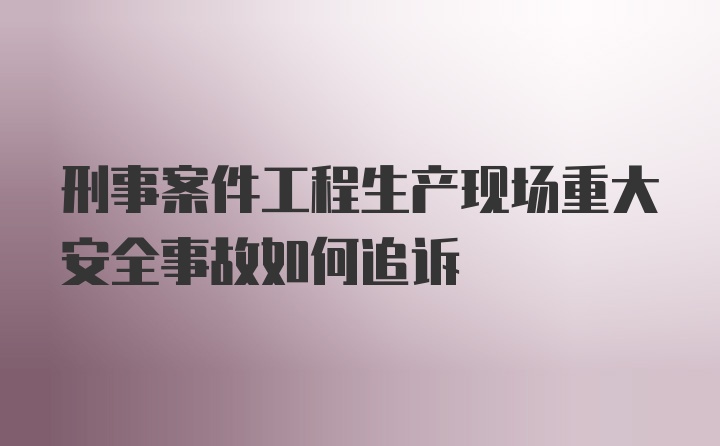 刑事案件工程生产现场重大安全事故如何追诉