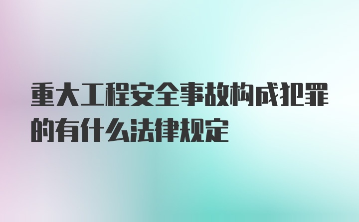 重大工程安全事故构成犯罪的有什么法律规定