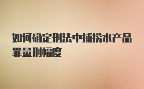 如何确定刑法中捕捞水产品罪量刑幅度