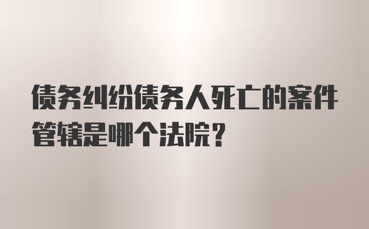 债务纠纷债务人死亡的案件管辖是哪个法院？