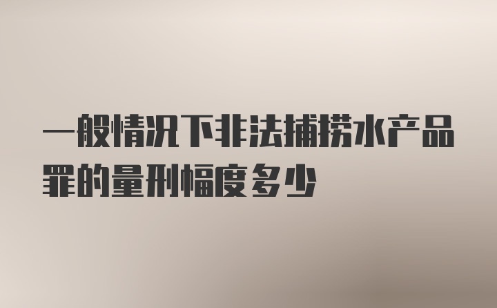 一般情况下非法捕捞水产品罪的量刑幅度多少