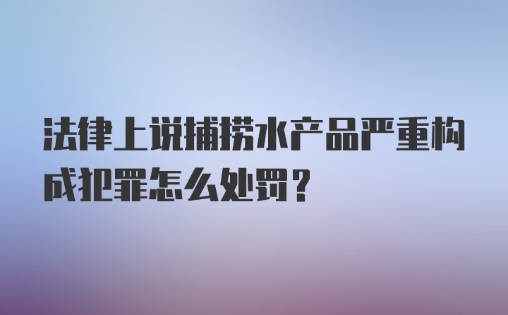 法律上说捕捞水产品严重构成犯罪怎么处罚？