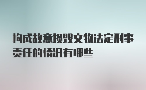 构成故意损毁文物法定刑事责任的情况有哪些