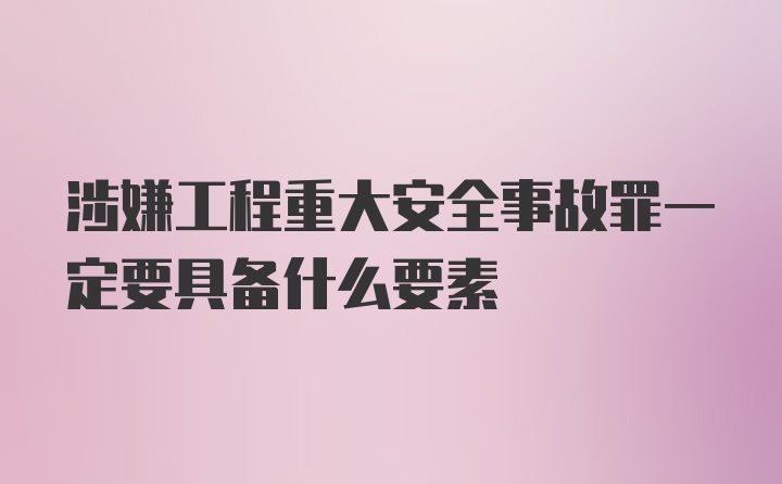 涉嫌工程重大安全事故罪一定要具备什么要素