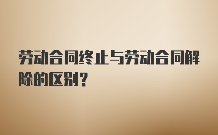 劳动合同终止与劳动合同解除的区别？