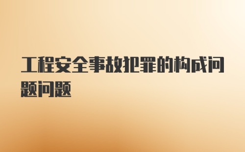 工程安全事故犯罪的构成问题问题