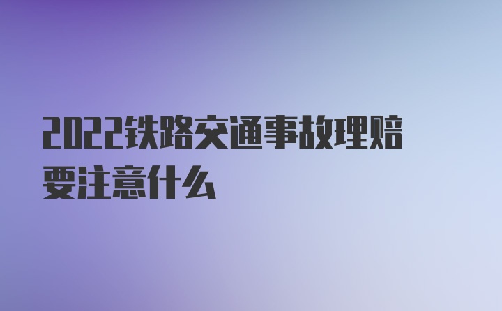 2022铁路交通事故理赔要注意什么