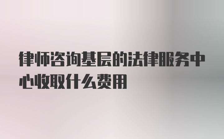 律师咨询基层的法律服务中心收取什么费用