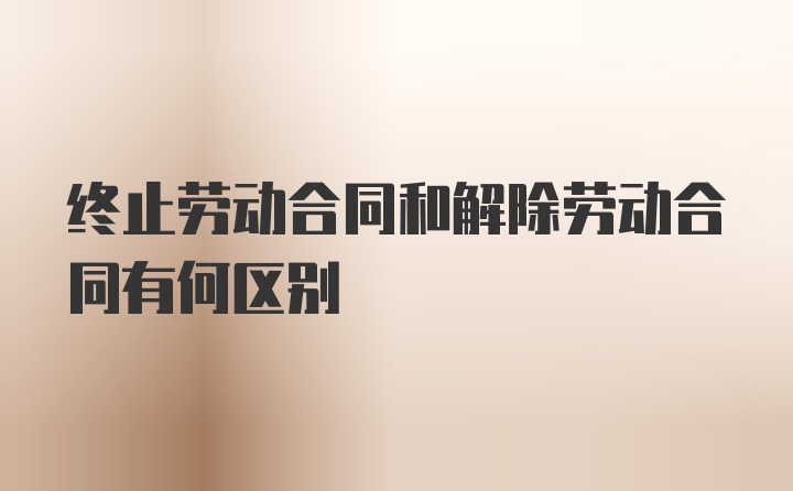 终止劳动合同和解除劳动合同有何区别