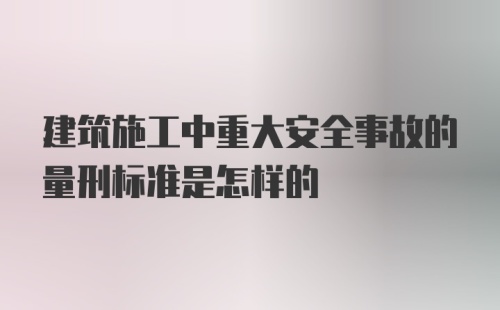 建筑施工中重大安全事故的量刑标准是怎样的