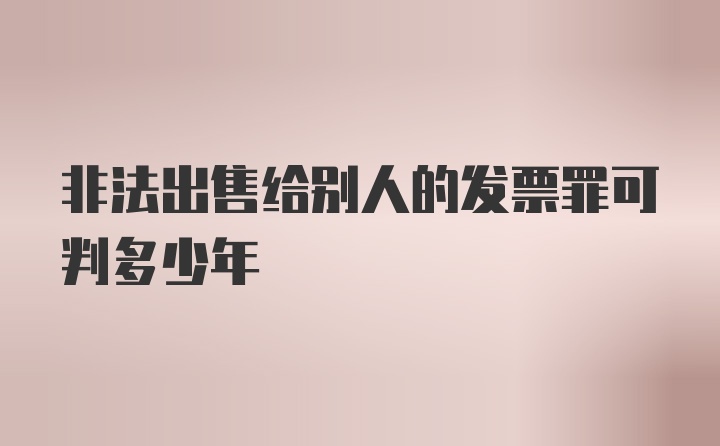 非法出售给别人的发票罪可判多少年