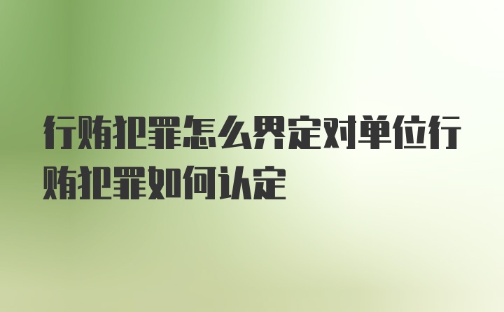 行贿犯罪怎么界定对单位行贿犯罪如何认定