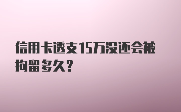 信用卡透支15万没还会被拘留多久?