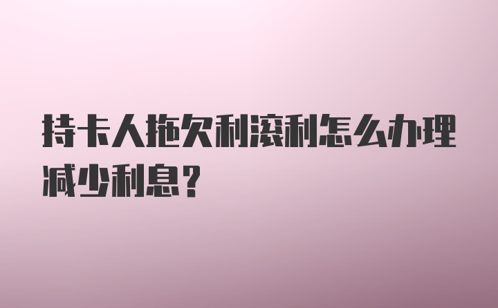 持卡人拖欠利滚利怎么办理减少利息？