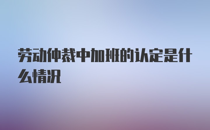 劳动仲裁中加班的认定是什么情况