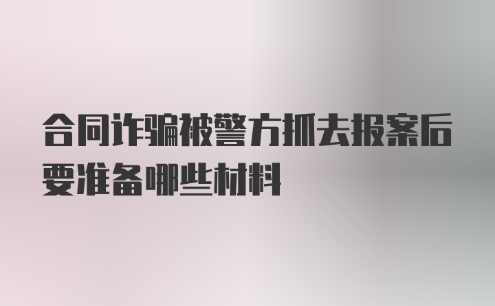 合同诈骗被警方抓去报案后要准备哪些材料