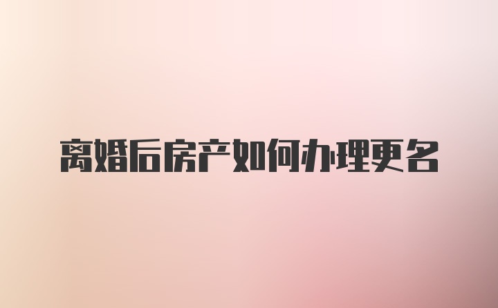 离婚后房产如何办理更名