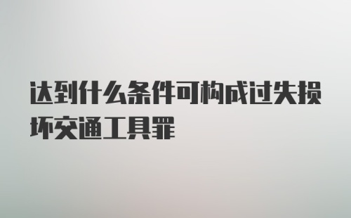 达到什么条件可构成过失损坏交通工具罪