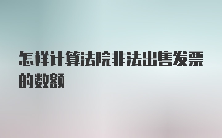 怎样计算法院非法出售发票的数额