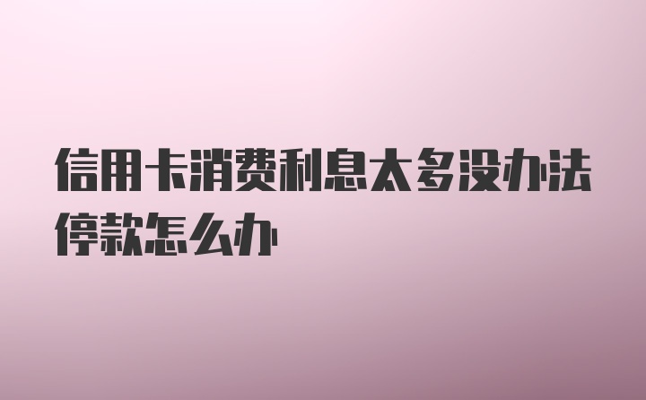 信用卡消费利息太多没办法停款怎么办