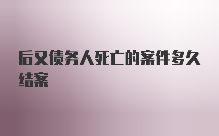 后又债务人死亡的案件多久结案