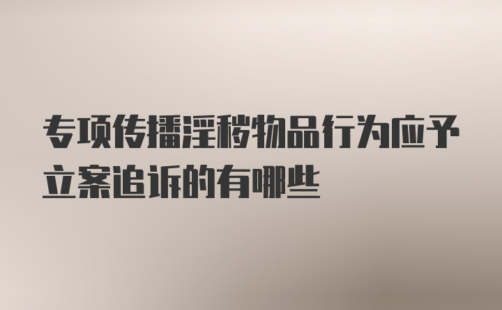 专项传播淫秽物品行为应予立案追诉的有哪些