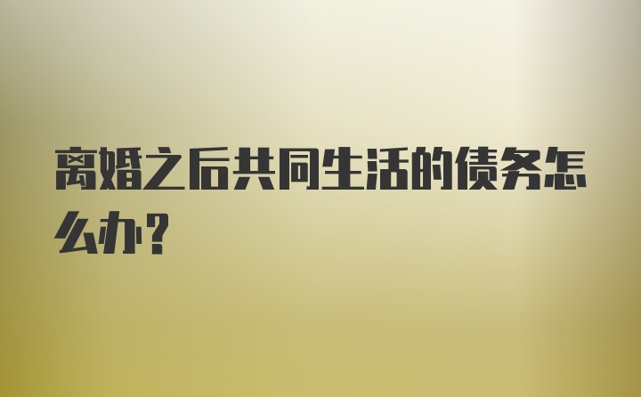 离婚之后共同生活的债务怎么办?