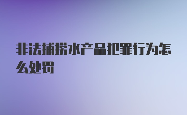 非法捕捞水产品犯罪行为怎么处罚