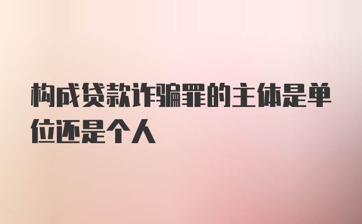 构成贷款诈骗罪的主体是单位还是个人