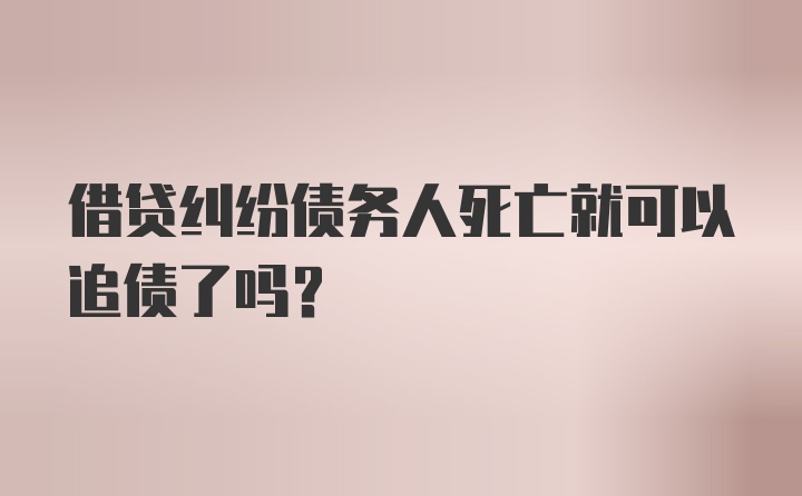 借贷纠纷债务人死亡就可以追债了吗？