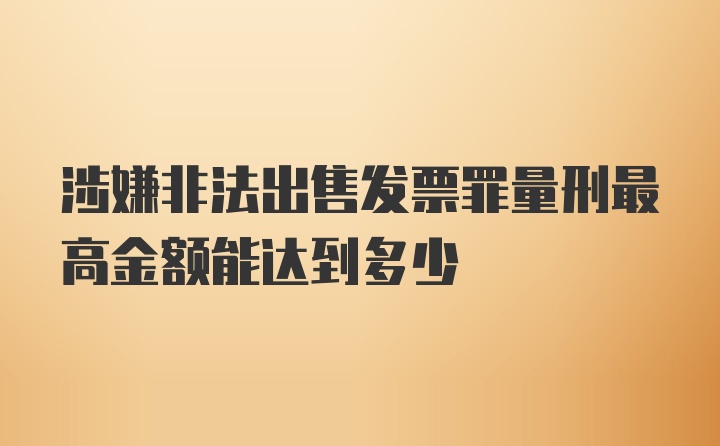 涉嫌非法出售发票罪量刑最高金额能达到多少