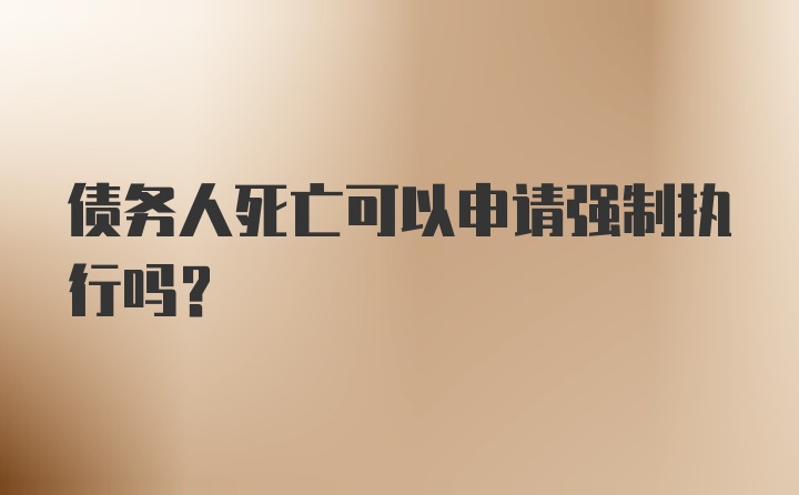 债务人死亡可以申请强制执行吗？