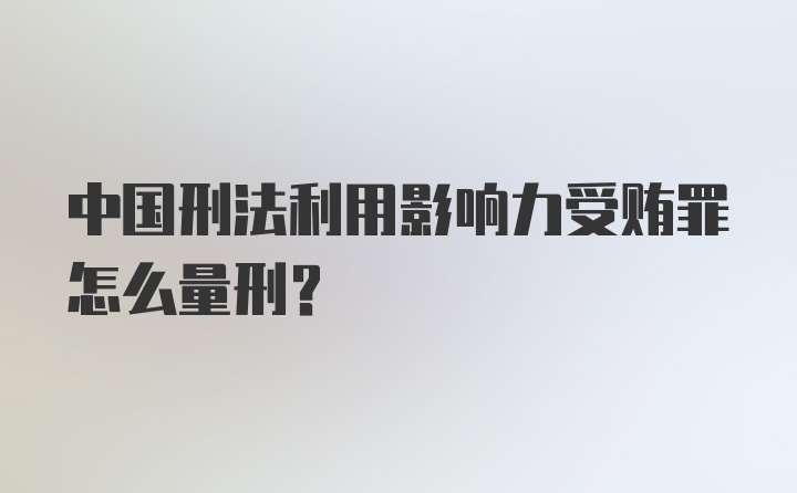 中国刑法利用影响力受贿罪怎么量刑?