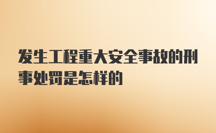 发生工程重大安全事故的刑事处罚是怎样的