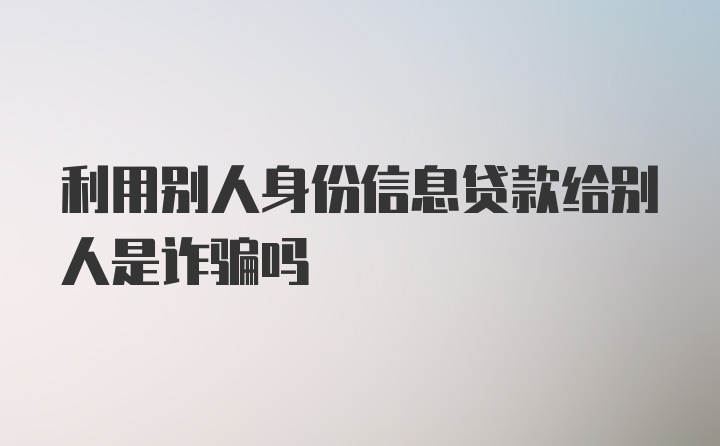 利用别人身份信息贷款给别人是诈骗吗