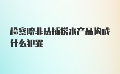 检察院非法捕捞水产品构成什么犯罪