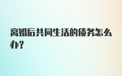 离婚后共同生活的债务怎么办？