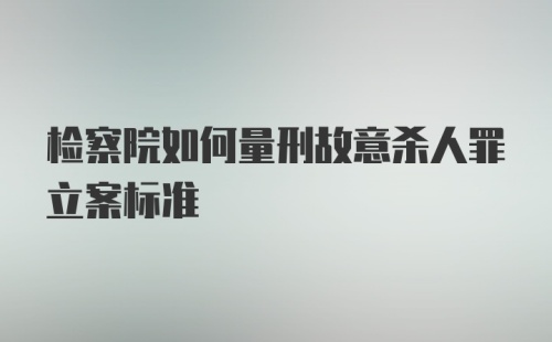 检察院如何量刑故意杀人罪立案标准