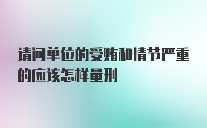 请问单位的受贿和情节严重的应该怎样量刑