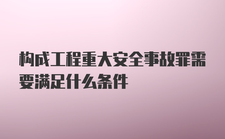 构成工程重大安全事故罪需要满足什么条件