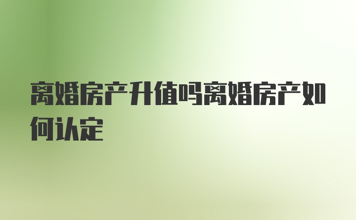 离婚房产升值吗离婚房产如何认定