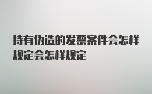 持有伪造的发票案件会怎样规定会怎样规定