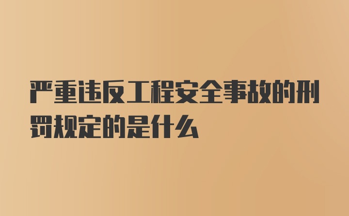 严重违反工程安全事故的刑罚规定的是什么