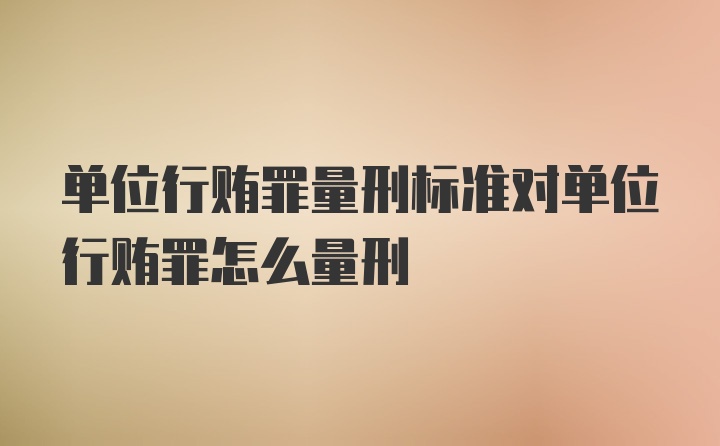 单位行贿罪量刑标准对单位行贿罪怎么量刑